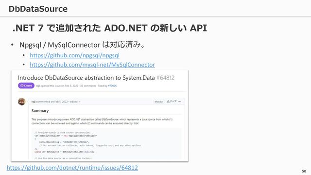 DbDataSource
50
• Npgsql / MySqlConnector は対応済み。
• https://github.com/npgsql/npgsql
• https://github.com/mysql-net/MySqlConnector
.NET 7 で追加された ADO.NET の新しい API
https://github.com/dotnet/runtime/issues/64812
