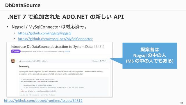 DbDataSource
51
• Npgsql / MySqlConnector は対応済み。
• https://github.com/npgsql/npgsql
• https://github.com/mysql-net/MySqlConnector
.NET 7 で追加された ADO.NET の新しい API
https://github.com/dotnet/runtime/issues/64812
提案者は
Npgsql の中の人
(MS の中の人でもある)
