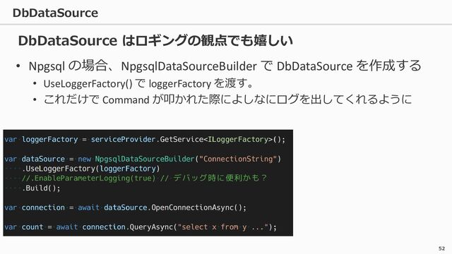 DbDataSource
52
• Npgsql の場合、NpgsqlDataSourceBuilder で DbDataSource を作成する
• UseLoggerFactory() で loggerFactory を渡す。
• これだけで Command が叩かれた際によしなにログを出してくれるように
DbDataSource はロギングの観点でも嬉しい
