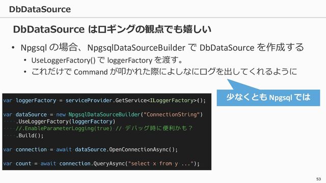 DbDataSource
53
• Npgsql の場合、NpgsqlDataSourceBuilder で DbDataSource を作成する
• UseLoggerFactory() で loggerFactory を渡す。
• これだけで Command が叩かれた際によしなにログを出してくれるように
少なくとも Npgsql では
DbDataSource はロギングの観点でも嬉しい
