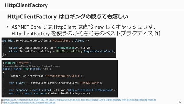 HttpClientFactory
60
• ASP.NET Core では HttpClient は直接 new してキャッシュせず、
HttpClientFactory を使うのがそもそものベストプラクティス [1]
HttpClientFactory はロギングの観点でも嬉しい
[1] https://learn.microsoft.com/en-us/dotnet/architecture/microservices/implement-resilient-applications/use-httpclientfactory-to-implement-resilient-http-requests
[2] https://github.com/nenoNaninu/TraceContextExample
