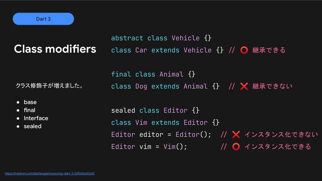abstract class Vehicle {}
class Car extends Vehicle {} // ⭕ 継承できる
final class Animal {}
class Dog extends Animal {} // ❌ 継承できない
sealed class Editor {}
class Vim extends Editor {}
Editor editor = Editor(); // ❌ インスタンス化できない
Editor vim = Vim(); // ⭕ インスタンス化できる
Dart 3
Class modifiers
https://medium.com/dartlang/announcing-dart-3-53f065a10635
クラス修飾子が増えました。
● base
● final
● Interface
● sealed
