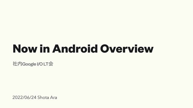 Now in Android Overview
ࣾ಺Google I/O LTձ
2022/06/24 Shota Ara
