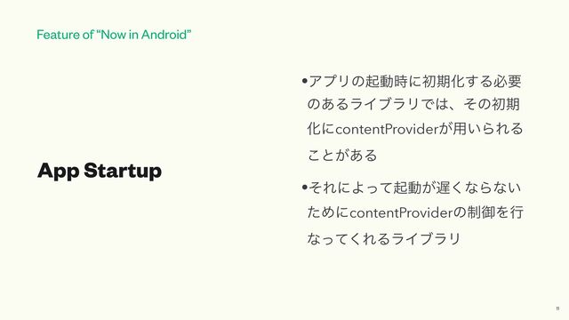 Feature of “Now in Android”
App Startup
•ΞϓϦͷىಈ࣌ʹॳظԽ͢Δඞཁ
ͷ͋ΔϥΠϒϥϦͰ͸ɺͦͷॳظ
ԽʹcontentProvider͕༻͍ΒΕΔ
͜ͱ͕͋Δ


•ͦΕʹΑͬͯىಈ͕஗͘ͳΒͳ͍
ͨΊʹcontentProviderͷ੍ޚΛߦ
ͳͬͯ͘ΕΔϥΠϒϥϦ
11

