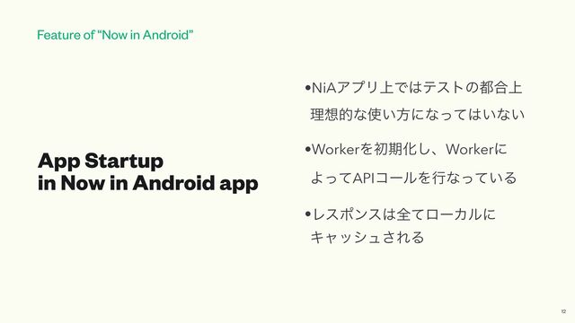 Feature of “Now in Android”
App Startup
 
in Now in Android app
•NiAΞϓϦ্Ͱ͸ςετͷ౎߹্
 
ཧ૝తͳ࢖͍ํʹͳͬͯ͸͍ͳ͍


•WorkerΛॳظԽ͠ɺWorkerʹ
 
ΑͬͯAPIίʔϧΛߦͳ͍ͬͯΔ


•Ϩεϙϯε͸શͯϩʔΧϧʹ
Ωϟογϡ͞ΕΔ
12
