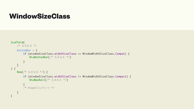 WindowSizeClass
Scaffold(
/* ΋Ζ΋Ζ */
bottomBar = {
if (windowSizeClass.widthSizeClass == WindowWidthSizeClass.Compat) {
NiaBottomBar(/* ΋Ζ΋Ζ */)
}
}
) {
Row(/* ΋Ζ΋Ζ */) {
if (windowSizeClass.widthSizeClass != WindowWidthSizeClass.Compact) {
NiaNavRail(/* ΋Ζ΋Ζ */)
}
/* Viewͷίϯςϯπ */
}
}
