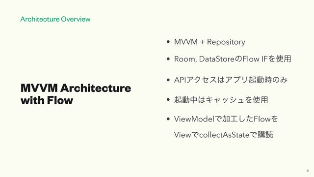 Architecture Overview
MVVM Architecture
with Flow
• MVVM + Repository


• Room, DataStoreͷFlow IFΛ࢖༻


• APIΞΫηε͸ΞϓϦىಈ࣌ͷΈ


• ىಈத͸ΩϟογϡΛ࢖༻


• ViewModelͰՃ޻ͨ͠FlowΛ
ViewͰcollectAsStateͰߪಡ
6
