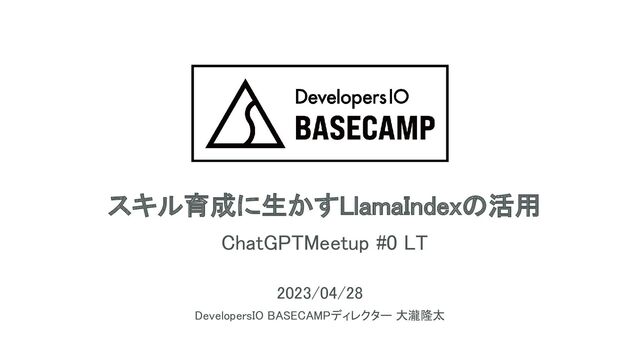 スキル育成に生かすLlamaIndexの活用 
ChatGPTMeetup #0 LT 
2023/04/28 
DevelopersIO BASECAMPディレクター 大瀧隆太 
1
