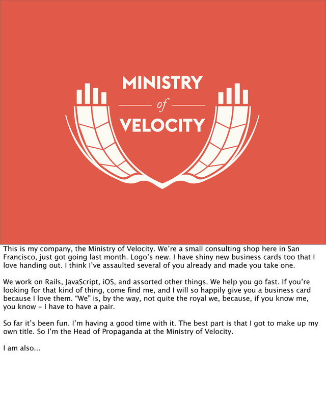 of
This is my company, the Ministry of Velocity. We’re a small consulting shop here in San
Francisco, just got going last month. Logo’s new. I have shiny new business cards too that I
love handing out. I think I’ve assaulted several of you already and made you take one.
We work on Rails, JavaScript, iOS, and assorted other things. We help you go fast. If you’re
looking for that kind of thing, come ﬁnd me, and I will so happily give you a business card
because I love them. “We” is, by the way, not quite the royal we, because, if you know me,
you know - I have to have a pair.
So far it’s been fun. I’m having a good time with it. The best part is that I got to make up my
own title. So I’m the Head of Propaganda at the Ministry of Velocity.
I am also...

