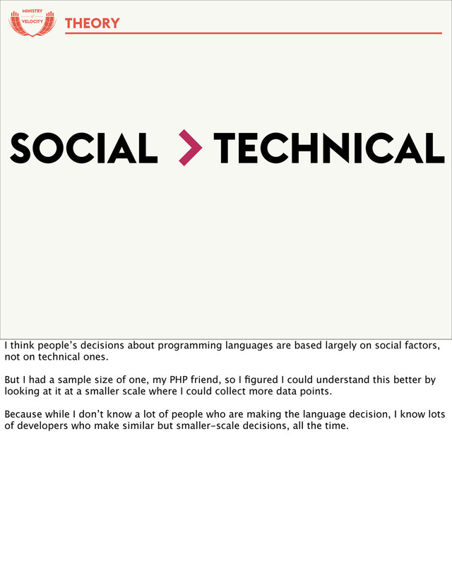 of
SOCIAL TECHNICAL
>
THEORY
I think people’s decisions about programming languages are based largely on social factors,
not on technical ones.
But I had a sample size of one, my PHP friend, so I ﬁgured I could understand this better by
looking at it at a smaller scale where I could collect more data points.
Because while I don’t know a lot of people who are making the language decision, I know lots
of developers who make similar but smaller-scale decisions, all the time.
