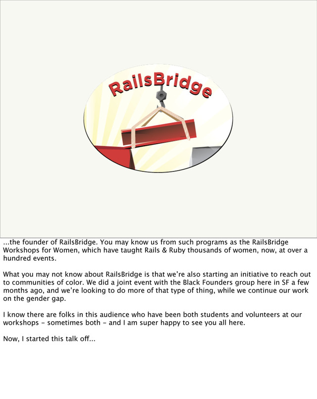 ...the founder of RailsBridge. You may know us from such programs as the RailsBridge
Workshops for Women, which have taught Rails & Ruby thousands of women, now, at over a
hundred events.
What you may not know about RailsBridge is that we’re also starting an initiative to reach out
to communities of color. We did a joint event with the Black Founders group here in SF a few
months ago, and we’re looking to do more of that type of thing, while we continue our work
on the gender gap.
I know there are folks in this audience who have been both students and volunteers at our
workshops - sometimes both - and I am super happy to see you all here.
Now, I started this talk off...
