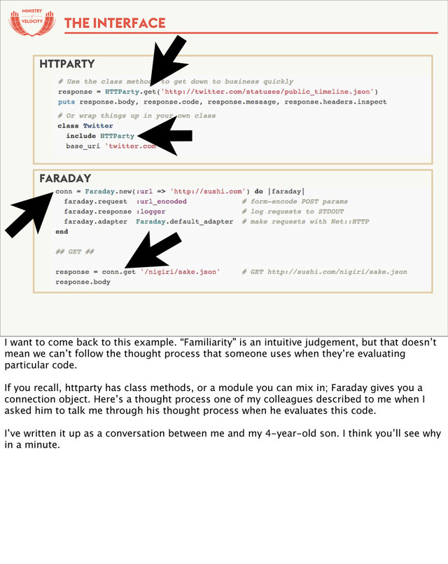 of
THE INTERFACE
HTTPARTY
FARADAY
I want to come back to this example. “Familiarity” is an intuitive judgement, but that doesn’t
mean we can’t follow the thought process that someone uses when they’re evaluating
particular code.
If you recall, httparty has class methods, or a module you can mix in; Faraday gives you a
connection object. Here’s a thought process one of my colleagues described to me when I
asked him to talk me through his thought process when he evaluates this code.
I’ve written it up as a conversation between me and my 4-year-old son. I think you’ll see why
in a minute.
