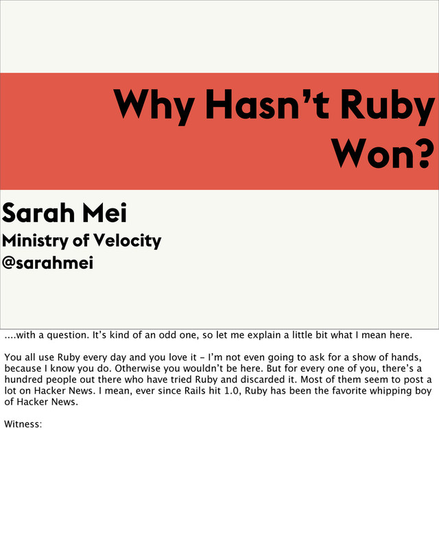 Why Hasn’t Ruby
Won?
Sarah Mei
Ministry of Velocity
@sarahmei
....with a question. It’s kind of an odd one, so let me explain a little bit what I mean here.
You all use Ruby every day and you love it - I’m not even going to ask for a show of hands,
because I know you do. Otherwise you wouldn’t be here. But for every one of you, there’s a
hundred people out there who have tried Ruby and discarded it. Most of them seem to post a
lot on Hacker News. I mean, ever since Rails hit 1.0, Ruby has been the favorite whipping boy
of Hacker News.
Witness:
