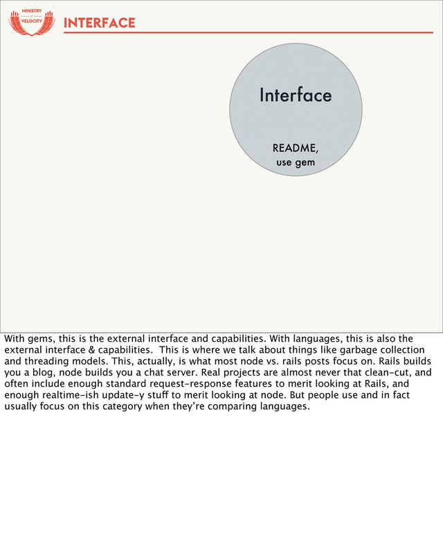 of
Interface
README,
use gem
INTERFACE
With gems, this is the external interface and capabilities. With languages, this is also the
external interface & capabilities. This is where we talk about things like garbage collection
and threading models. This, actually, is what most node vs. rails posts focus on. Rails builds
you a blog, node builds you a chat server. Real projects are almost never that clean-cut, and
often include enough standard request-response features to merit looking at Rails, and
enough realtime-ish update-y stuff to merit looking at node. But people use and in fact
usually focus on this category when they’re comparing languages.
