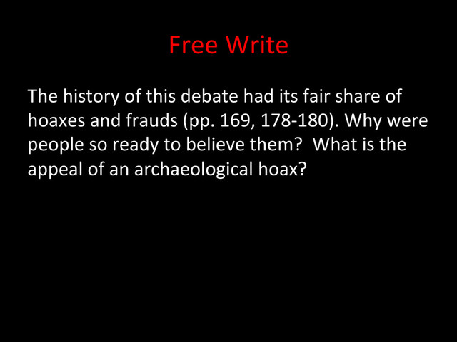Free	  Write	  
The	  history	  of	  this	  debate	  had	  its	  fair	  share	  of	  
hoaxes	  and	  frauds	  (pp.	  169,	  178-­‐180).	  Why	  were	  
people	  so	  ready	  to	  believe	  them?	  	  What	  is	  the	  
appeal	  of	  an	  archaeological	  hoax?	  
