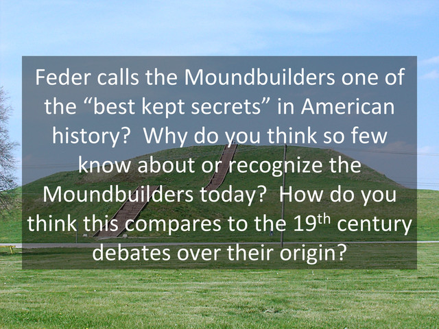 Feder	  calls	  the	  Moundbuilders	  one	  of	  
the	  “best	  kept	  secrets”	  in	  American	  
history?	  	  Why	  do	  you	  think	  so	  few	  
know	  about	  or	  recognize	  the	  
Moundbuilders	  today?	  	  How	  do	  you	  
think	  this	  compares	  to	  the	  19th	  century	  
debates	  over	  their	  origin?	  
