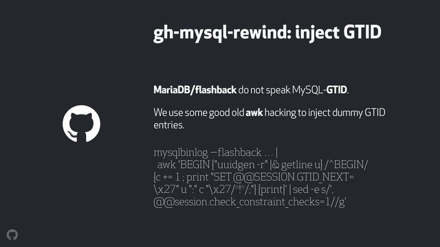 gh-mysql-rewind: inject GTID
MariaDB/flashback do not speak MySQL-GTID.
We use some good old awk hacking to inject dummy GTID
entries.
mysqlbinlog —flashback … |  
awk 'BEGIN {"uuidgen -r" |& getline u} /^BEGIN/
{c += 1 ; print "SET @@SESSION.GTID_NEXT=
\x27" u ":" c "\x27/*!*/;"} {print}' | sed -e s/',
@@session.check_constraint_checks=1//g’
