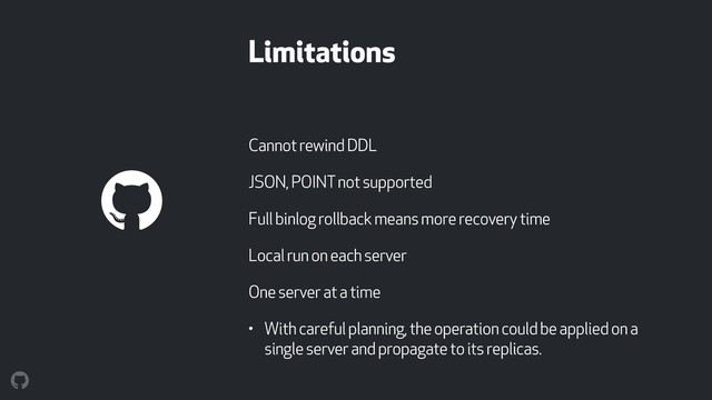 Limitations
Cannot rewind DDL
JSON, POINT not supported
Full binlog rollback means more recovery time
Local run on each server
One server at a time
• With careful planning, the operation could be applied on a
single server and propagate to its replicas.

