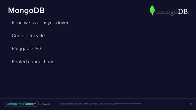 Unless otherwise indicated, these slides are © 2013-2017 Pivotal Software, Inc. and licensed under a Creative Commons
Attribution-NonCommercial license: http://creativecommons.org/licenses/by-nc/3.0/
MongoDB
Reactive-over-async driver
Cursor lifecycle
Pluggable I/O
Pooled connections
13
