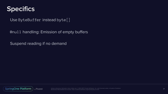 Unless otherwise indicated, these slides are © 2013-2017 Pivotal Software, Inc. and licensed under a Creative Commons
Attribution-NonCommercial license: http://creativecommons.org/licenses/by-nc/3.0/
Specifics
Use ByteBuffer instead byte[]
@null handling: Emission of empty buffers
Suspend reading if no demand
21
