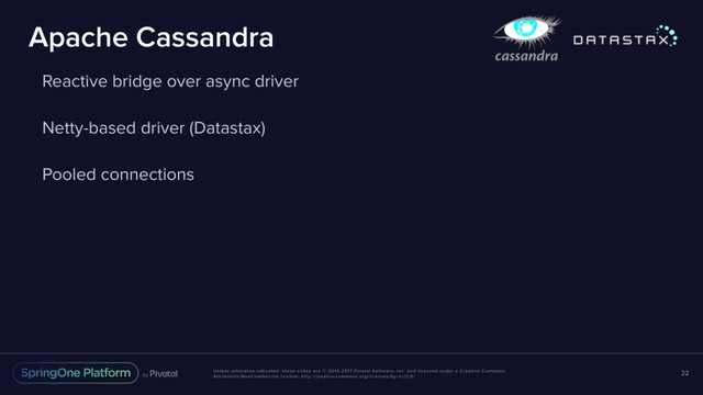 Unless otherwise indicated, these slides are © 2013-2017 Pivotal Software, Inc. and licensed under a Creative Commons
Attribution-NonCommercial license: http://creativecommons.org/licenses/by-nc/3.0/
Apache Cassandra
Reactive bridge over async driver
Netty-based driver (Datastax)
Pooled connections
22
