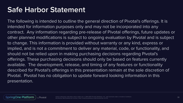 Unless otherwise indicated, these slides are © 2013-2017 Pivotal Software, Inc. and licensed under a Creative Commons
Attribution-NonCommercial license: http://creativecommons.org/licenses/by-nc/3.0/
Safe Harbor Statement
The following is intended to outline the general direction of Pivotal's offerings. It is
intended for information purposes only and may not be incorporated into any
contract. Any information regarding pre-release of Pivotal offerings, future updates or
other planned modifications is subject to ongoing evaluation by Pivotal and is subject
to change. This information is provided without warranty or any kind, express or
implied, and is not a commitment to deliver any material, code, or functionality, and
should not be relied upon in making purchasing decisions regarding Pivotal's
offerings. These purchasing decisions should only be based on features currently
available. The development, release, and timing of any features or functionality
described for Pivotal's offerings in this presentation remain at the sole discretion of
Pivotal. Pivotal has no obligation to update forward looking information in this
presentation.
33
