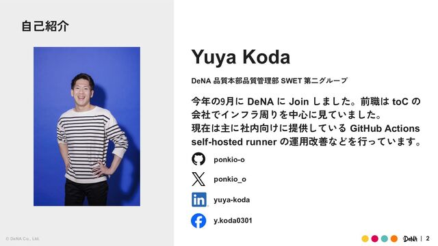 © DeNA Co., Ltd. 2
Yuya Koda
今年の9月に DeNA に Join しました。前職は toC の
会社でインフラ周りを中心に見ていました。
現在は主に社内向けに提供している GitHub Actions
self-hosted runner の運用改善などを行っています。
DeNA 品質本部品質管理部 SWET 第二グループ
ponkio-o
ponkio_o
yuya-koda
y.koda0301
© DeNA Co., Ltd.
自己紹介

