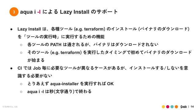 © DeNA Co., Ltd. 14
3 aqua i -l による Lazy Install のサポート
● Lazy Install は、各種ツール (e.g. terraform) のインストール (バイナリのダウンロード)
を「ツールの実行時」に実行するための機能
○ 各ツールの PATH は通されるが、バイナリはダウンロードされない
○ そのツール (e.g. terraform) を実行したタイミングで初めてバイナリのダウンロード
が始まる
● CI では Job 毎に必要なツールが異なるケースがあるが、インストールする/しないを意
識する必要がない
○ とりあえず aqua-installer を実行すれば OK
○ aqua i -l は秒(文字通り)で終わる
