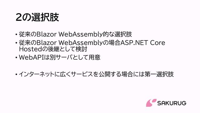 2の選択肢
• 従来のBlazor WebAssembly的な選択肢
• 従来のBlazor WebAssemblyの場合ASP.NET Core
Hostedの後継として検討
• WebAPIは別サーバとして用意
• インターネットに広くサービスを公開する場合には第一選択肢
