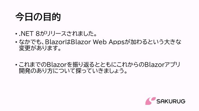 今日の目的
• .NET 8がリリースされました。
• なかでも、BlazorはBlazor Web Appsが加わるという大きな
変更があります。
• これまでのBlazorを振り返るとともにこれからのBlazorアプリ
開発のあり方について探っていきましょう。
