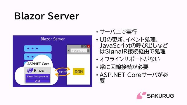 Blazor Server
• サーバ上で実行
• UIの更新、イベント処理、
JavaScriptの呼び出しなど
はSignalR接続経由で処理
• オフラインサポートがない
• 常に回線接続が必要
• ASP.NET Coreサーバが必
要
