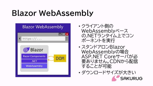 Blazor WebAssembly
• クライアント側の
WebAssemblyベース
の.NETランタイム上でコン
ポーネントを実行
• スタンドアロンBlazor
WebAssemblyの場合
ASP.NET Coreサーバが必
要ありません。CDNから配信
することが可能
• ダウンロードサイズが大きい
