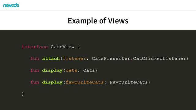 Example of Views
interface CatsView {
fun attach(listener: CatsPresenter.CatClickedListener)
fun display(cats: Cats)
fun display(favouriteCats: FavouriteCats)
}
