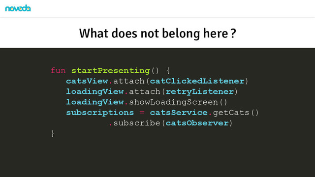 fun startPresenting() {
catsView.attach(catClickedListener)
loadingView.attach(retryListener)
loadingView.showLoadingScreen()
subscriptions = catsService.getCats()
.subscribe(catsObserver)
}
What does not belong here ?
