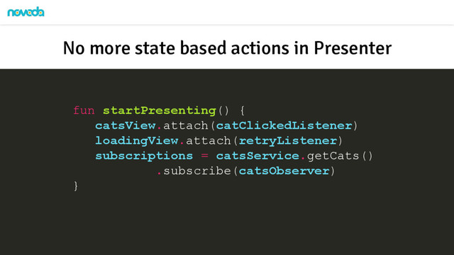fun startPresenting() {
catsView.attach(catClickedListener)
loadingView.attach(retryListener)
subscriptions = catsService.getCats()
.subscribe(catsObserver)
}
No more state based actions in Presenter
