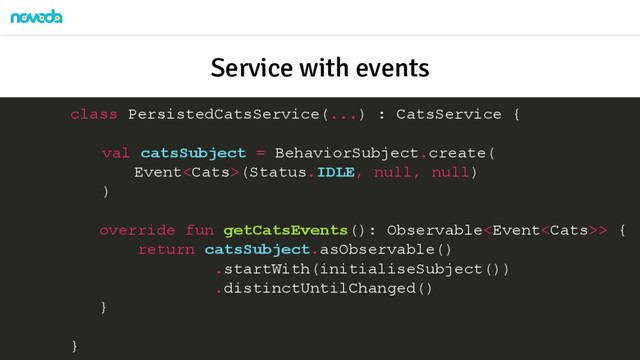 class PersistedCatsService(...) : CatsService {
val catsSubject = BehaviorSubject.create(
Event(Status.IDLE, null, null)
)
override fun getCatsEvents(): Observable> {
return catsSubject.asObservable()
.startWith(initialiseSubject())
.distinctUntilChanged()
}
}
Service with events
