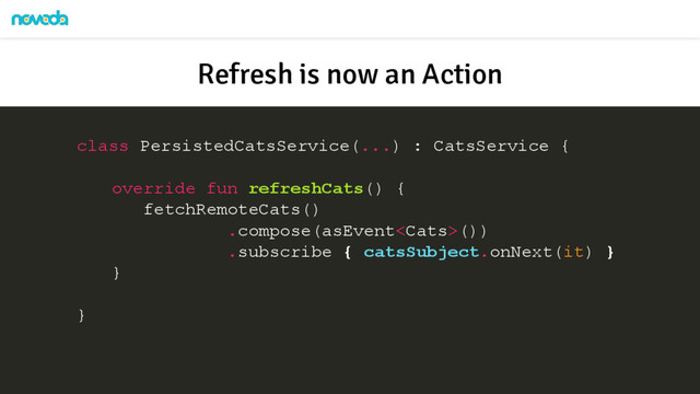 class PersistedCatsService(...) : CatsService {
override fun refreshCats() {
fetchRemoteCats()
.compose(asEvent())
.subscribe { catsSubject.onNext(it) }
}
}
Refresh is now an Action
