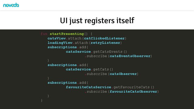 fun startPresenting() {
catsView.attach(catClickedListener)
loadingView.attach(retryListener)
subscriptions.add(
catsService.getCatsEvents()
.subscribe(catsEventsObserver)
)
subscriptions.add(
catsService.getCats()
.subscribe(catsObserver)
)
subscriptions.add(
favouriteCatsService.getFavouriteCats ()
.subscribe(favouriteCatsObserver)
)
}
UI just registers itself
