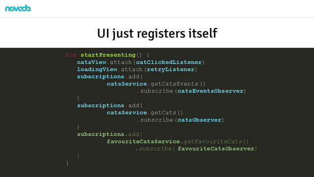 fun startPresenting() {
catsView.attach(catClickedListener)
loadingView.attach(retryListener)
subscriptions.add(
catsService.getCatsEvents()
.subscribe(catsEventsObserver)
)
subscriptions.add(
catsService.getCats()
.subscribe(catsObserver)
)
subscriptions.add(
favouriteCatsService.getFavouriteCats()
.subscribe( favouriteCatsObserver)
)
}
UI just registers itself
