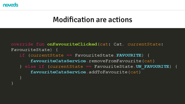 override fun onFavouriteClicked(cat: Cat, currentState:
FavouriteState) {
if (currentState == FavouriteState.FAVOURITE) {
favouriteCatsService.removeFromFavourite(cat)
} else if (currentState == FavouriteState.UN_FAVOURITE) {
favouriteCatsService.addToFavourite(cat)
}
}
Modification are actions
