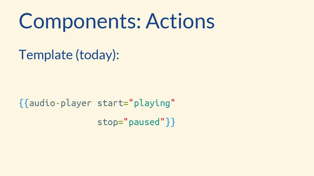 Components: Actions
Template (today):
{{audio-player start="playing"
stop="paused"}}
