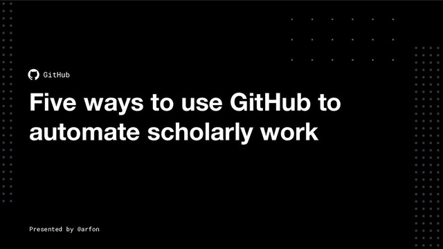 Five ways to use GitHub to
automate scholarly work
GitHub
Presented by @arfon
