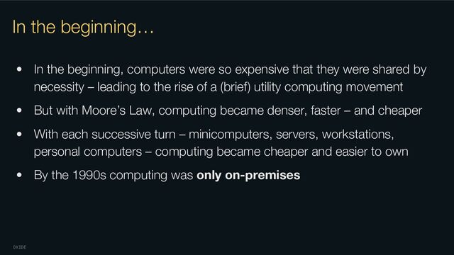 OXIDE
In the beginning…
• In the beginning, computers were so expensive that they were shared by
necessity – leading to the rise of a (brief) utility computing movement
• But with Moore’s Law, computing became denser, faster – and cheaper
• With each successive turn – minicomputers, servers, workstations,
personal computers – computing became cheaper and easier to own
• By the 1990s computing was only on-premises
