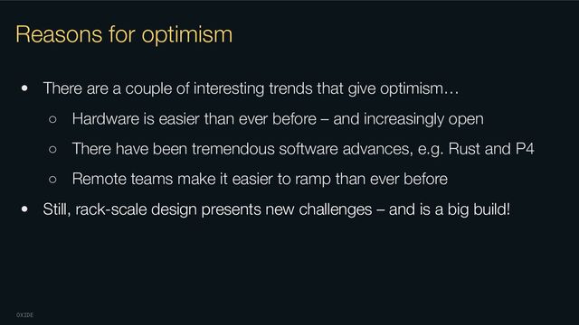 OXIDE
Reasons for optimism
• There are a couple of interesting trends that give optimism…
○ Hardware is easier than ever before – and increasingly open
○ There have been tremendous software advances, e.g. Rust and P4
○ Remote teams make it easier to ramp than ever before
• Still, rack-scale design presents new challenges – and is a big build!
