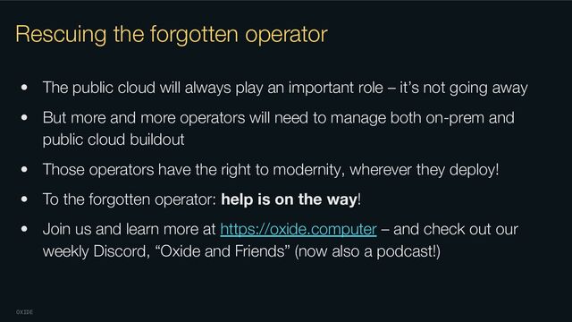 OXIDE
Rescuing the forgotten operator
• The public cloud will always play an important role – it’s not going away
• But more and more operators will need to manage both on-prem and
public cloud buildout
• Those operators have the right to modernity, wherever they deploy!
• To the forgotten operator: help is on the way!
• Join us and learn more at https://oxide.computer – and check out our
weekly Discord, “Oxide and Friends” (now also a podcast!)
