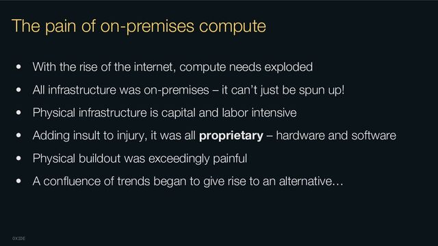 OXIDE
The pain of on-premises compute
• With the rise of the internet, compute needs exploded
• All infrastructure was on-premises – it can’t just be spun up!
• Physical infrastructure is capital and labor intensive
• Adding insult to injury, it was all proprietary – hardware and software
• Physical buildout was exceedingly painful
• A conﬂuence of trends began to give rise to an alternative…
