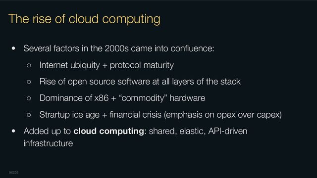 OXIDE
The rise of cloud computing
• Several factors in the 2000s came into conﬂuence:
○ Internet ubiquity + protocol maturity
○ Rise of open source software at all layers of the stack
○ Dominance of x86 + “commodity” hardware
○ Strartup ice age + ﬁnancial crisis (emphasis on opex over capex)
• Added up to cloud computing: shared, elastic, API-driven
infrastructure
