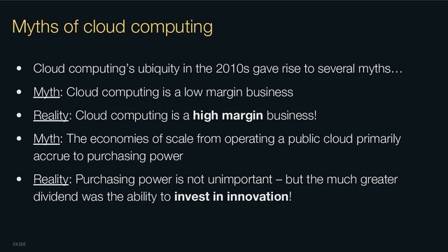 OXIDE
Myths of cloud computing
• Cloud computing’s ubiquity in the 2010s gave rise to several myths…
• Myth: Cloud computing is a low margin business
• Reality: Cloud computing is a high margin business!
• Myth: The economies of scale from operating a public cloud primarily
accrue to purchasing power
• Reality: Purchasing power is not unimportant – but the much greater
dividend was the ability to invest in innovation!
