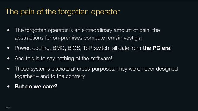 OXIDE
The pain of the forgotten operator
• The forgotten operator is an extraordinary amount of pain: the
abstractions for on-premises compute remain vestigial
• Power, cooling, BMC, BIOS, ToR switch, all date from the PC era!
• And this is to say nothing of the software!
• These systems operate at cross-purposes: they were never designed
together – and to the contrary
• But do we care?
