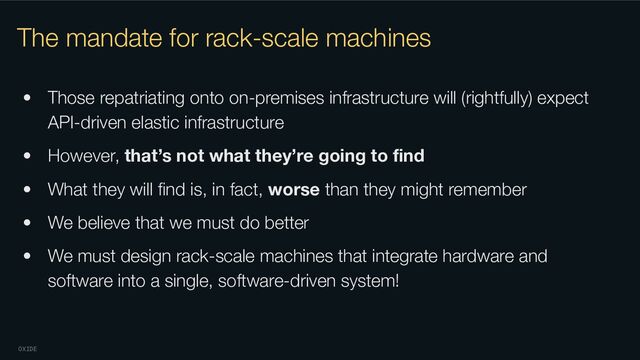 OXIDE
The mandate for rack-scale machines
• Those repatriating onto on-premises infrastructure will (rightfully) expect
API-driven elastic infrastructure
• However, that’s not what they’re going to ﬁnd
• What they will ﬁnd is, in fact, worse than they might remember
• We believe that we must do better
• We must design rack-scale machines that integrate hardware and
software into a single, software-driven system!
